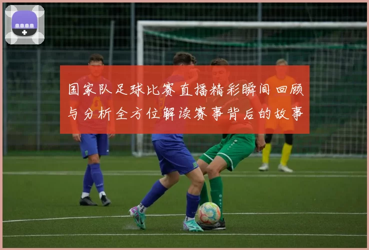 国家队足球比赛直播精彩瞬间回顾与分析全方位解读赛事背后的故事