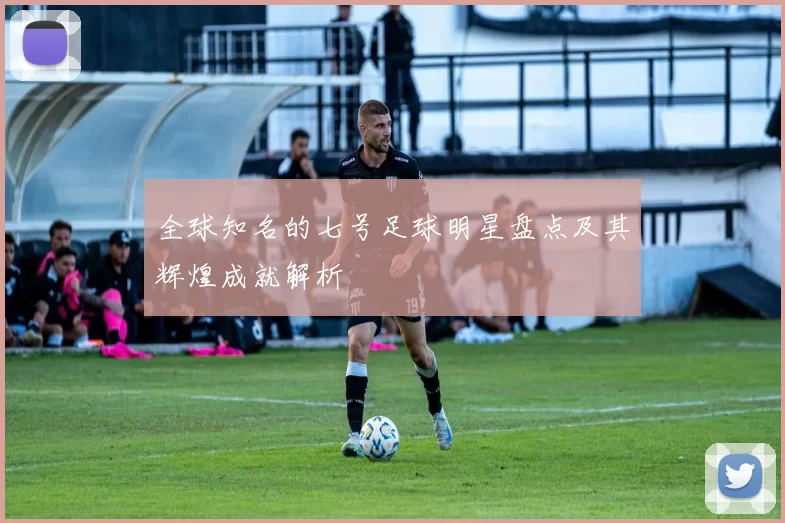 全球知名的七号足球明星盘点及其辉煌成就解析
