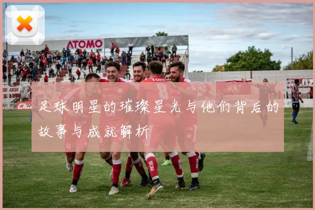 足球明星的璀璨星光与他们背后的故事与成就解析