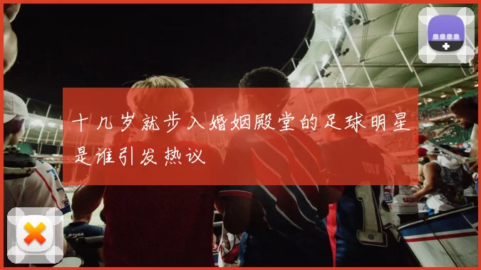 十几岁就步入婚姻殿堂的足球明星是谁引发热议