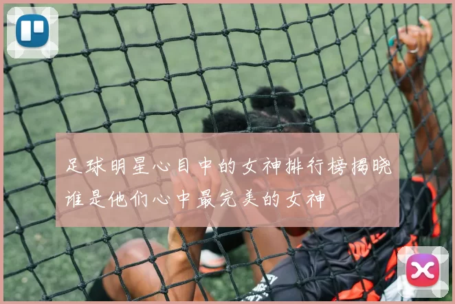 足球明星心目中的女神排行榜揭晓谁是他们心中最完美的女神