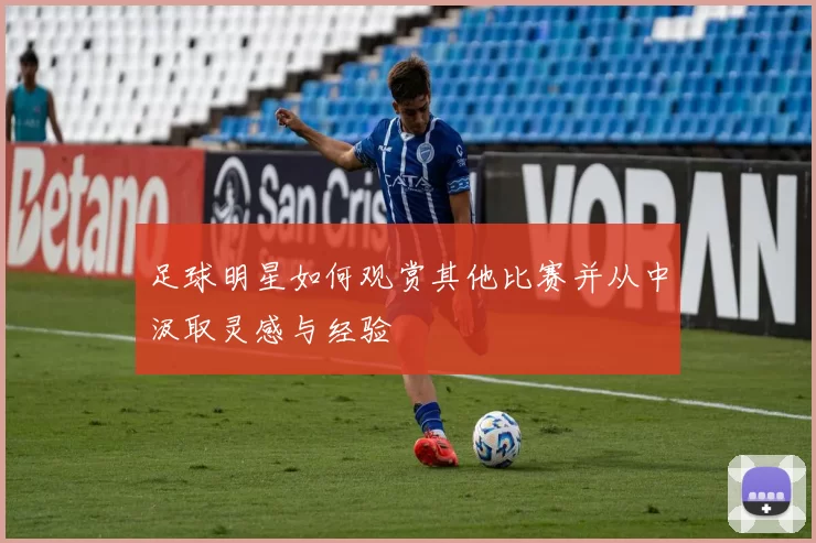 足球明星如何观赏其他比赛并从中汲取灵感与经验