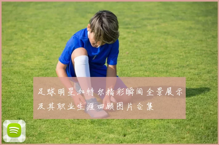 足球明星加特尔精彩瞬间全景展示及其职业生涯回顾图片合集