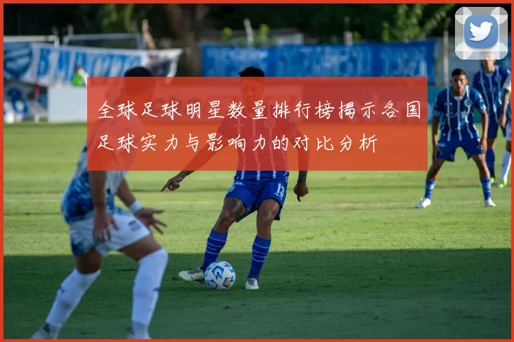 全球足球明星数量排行榜揭示各国足球实力与影响力的对比分析
