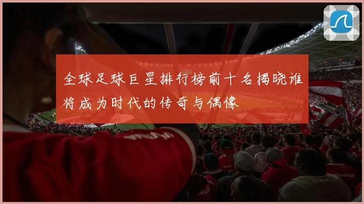 全球足球巨星排行榜前十名揭晓谁将成为时代的传奇与偶像