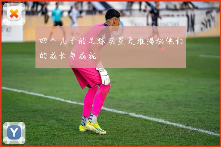 四个儿子的足球明星是谁揭秘他们的成长与成就