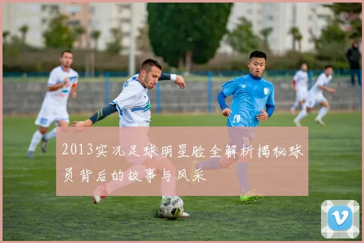 2013实况足球明星脸全解析揭秘球员背后的故事与风采