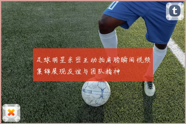 足球明星亲密互动拍肩膀瞬间视频集锦展现友谊与团队精神