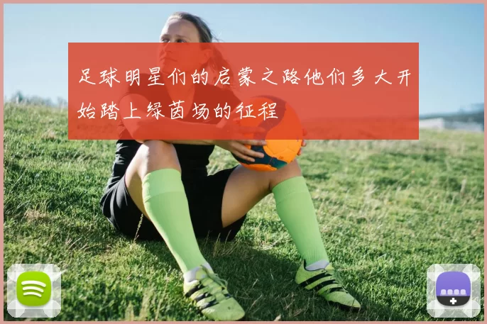 足球明星们的启蒙之路他们多大开始踏上绿茵场的征程