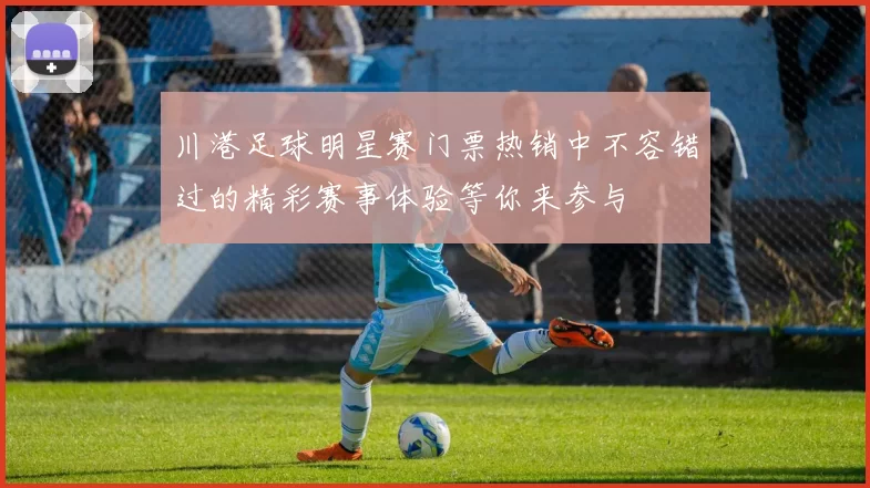 川港足球明星赛门票热销中不容错过的精彩赛事体验等你来参与