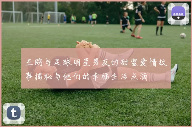 王鸥与足球明星男友的甜蜜爱情故事揭秘与他们的幸福生活点滴