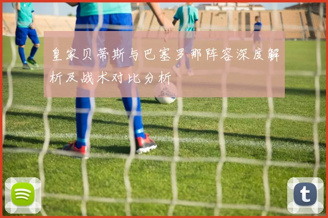 皇家贝蒂斯与巴塞罗那阵容深度解析及战术对比分析