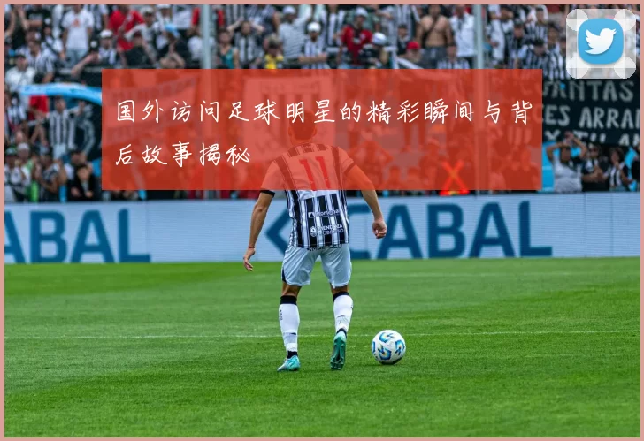 国外访问足球明星的精彩瞬间与背后故事揭秘