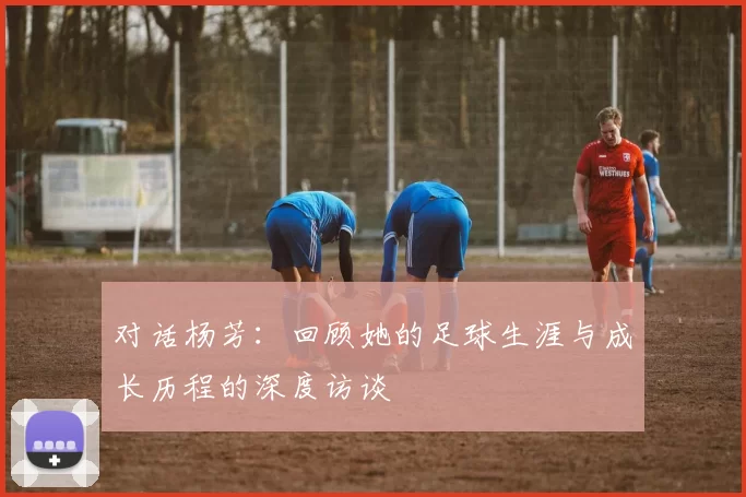 对话杨芳：回顾她的足球生涯与成长历程的深度访谈