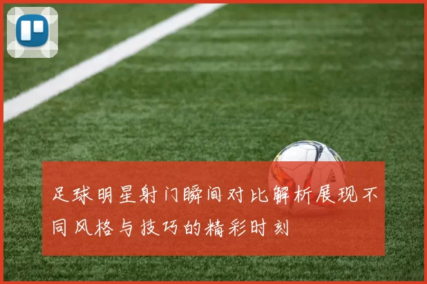 足球明星射门瞬间对比解析展现不同风格与技巧的精彩时刻