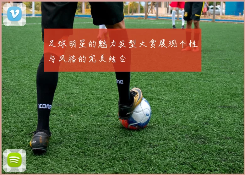 足球明星的魅力发型大赏展现个性与风格的完美结合
