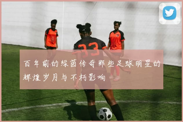 百年前的绿茵传奇那些足球明星的辉煌岁月与不朽影响