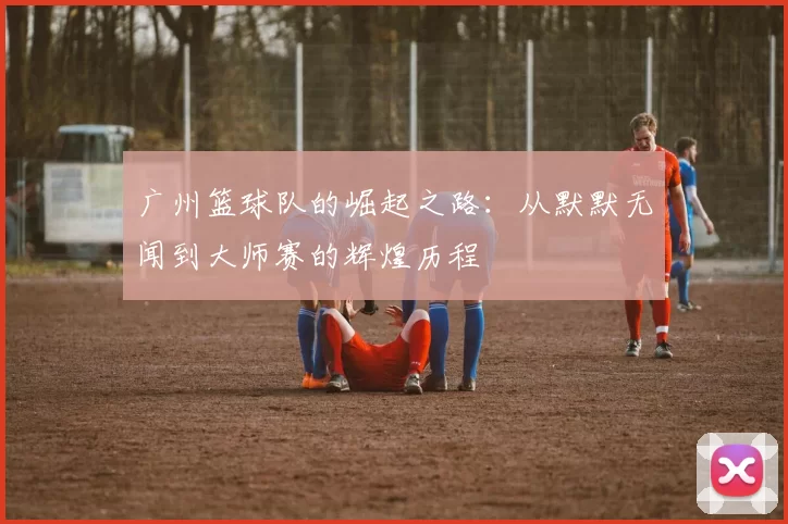 广州篮球队的崛起之路：从默默无闻到大师赛的辉煌历程