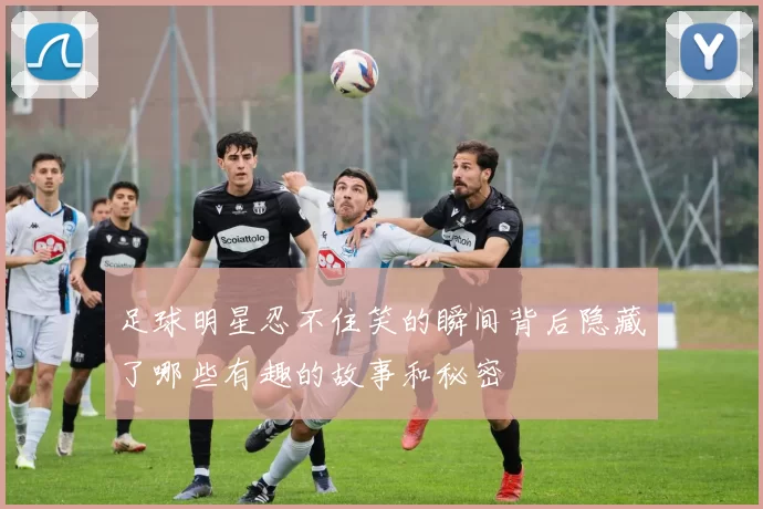 足球明星忍不住笑的瞬间背后隐藏了哪些有趣的故事和秘密