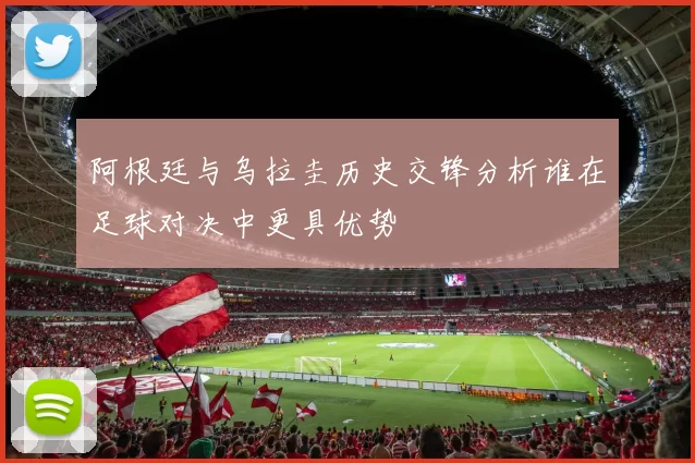 阿根廷与乌拉圭历史交锋分析谁在足球对决中更具优势