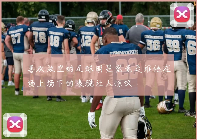 喜欢放空的足球明星究竟是谁他在场上场下的表现让人惊叹
