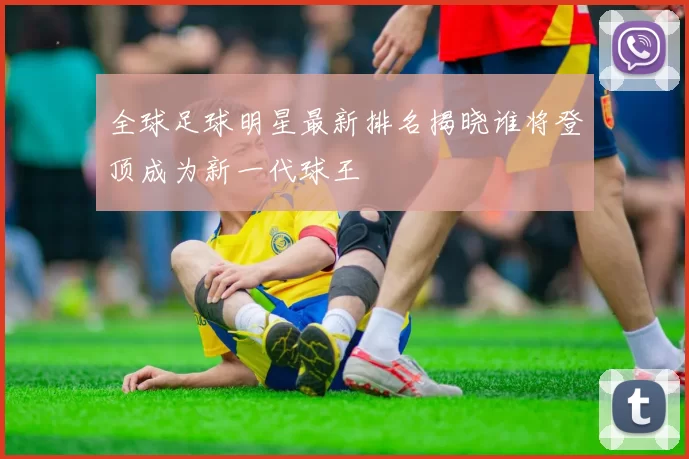 全球足球明星最新排名揭晓谁将登顶成为新一代球王
