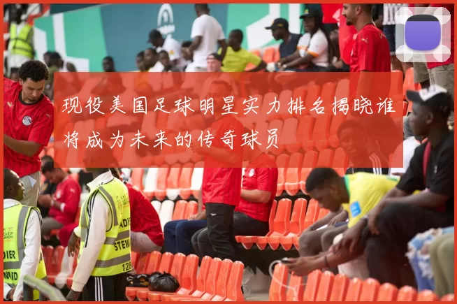 现役美国足球明星实力排名揭晓谁将成为未来的传奇球员