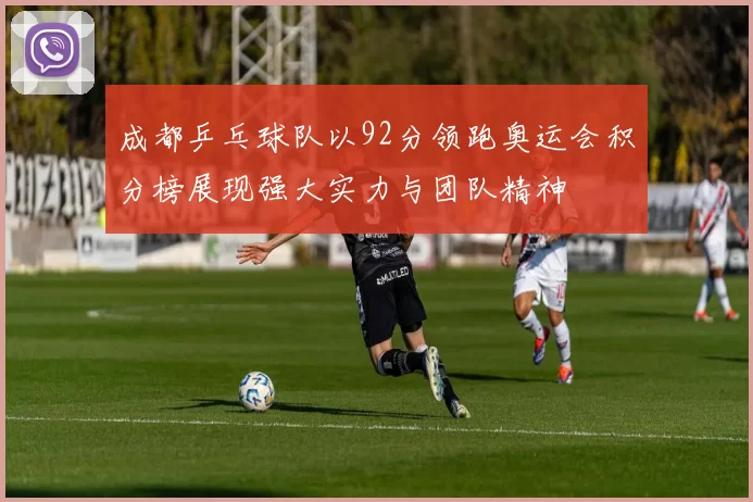成都乒乓球队以92分领跑奥运会积分榜展现强大实力与团队精神