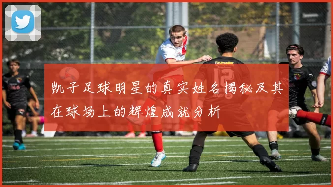 凯子足球明星的真实姓名揭秘及其在球场上的辉煌成就分析