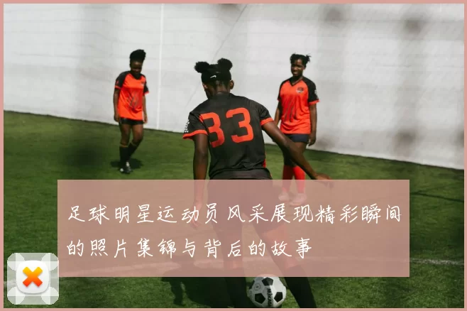 足球明星运动员风采展现精彩瞬间的照片集锦与背后的故事