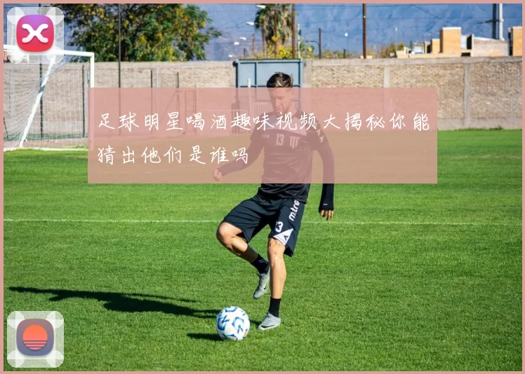 足球明星喝酒趣味视频大揭秘你能猜出他们是谁吗