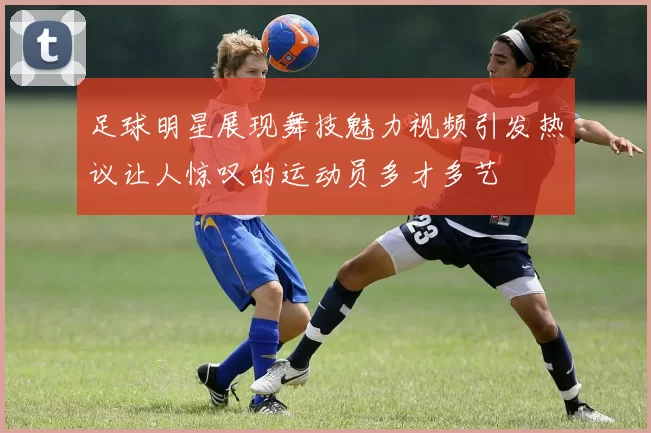 足球明星展现舞技魅力视频引发热议让人惊叹的运动员多才多艺