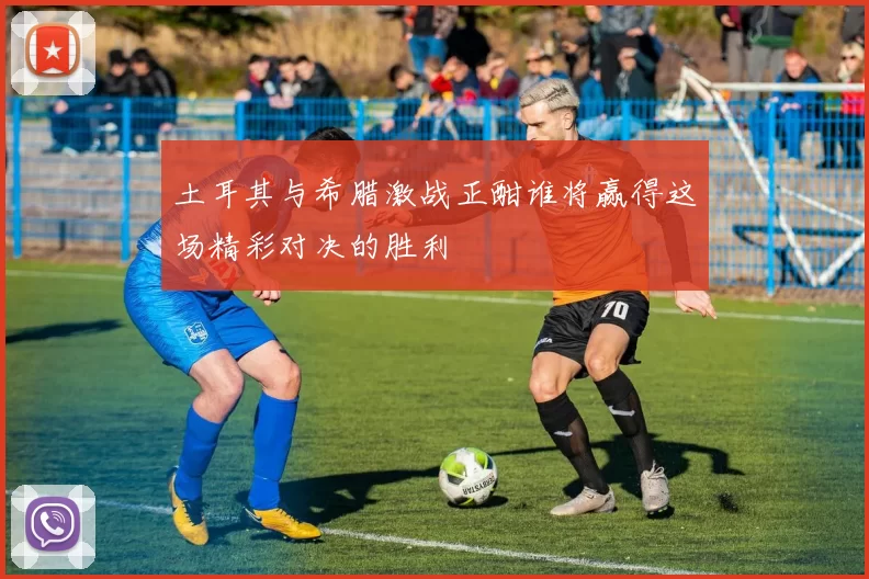 土耳其与希腊激战正酣谁将赢得这场精彩对决的胜利