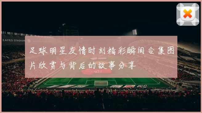 足球明星友情时刻精彩瞬间合集图片欣赏与背后的故事分享