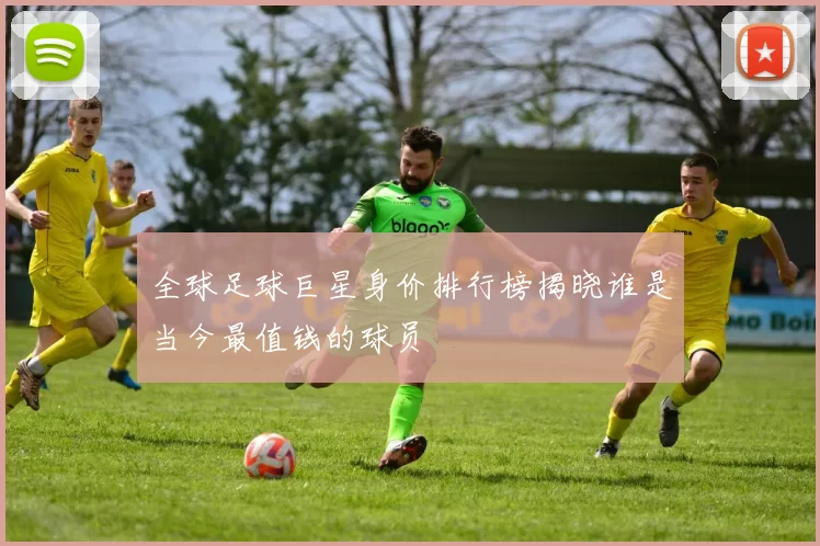 全球足球巨星身价排行榜揭晓谁是当今最值钱的球员