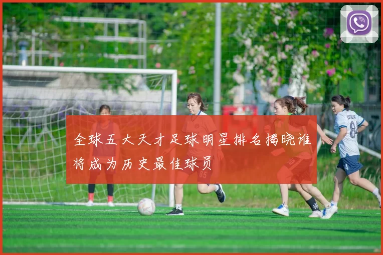 全球五大天才足球明星排名揭晓谁将成为历史最佳球员