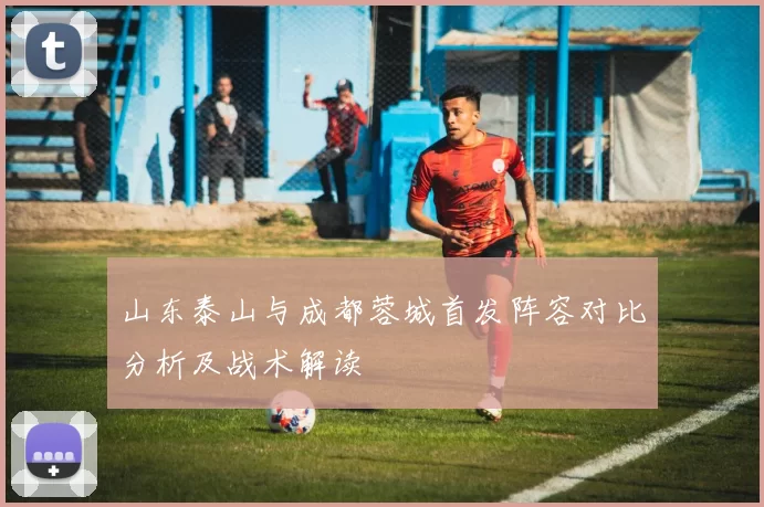 山东泰山与成都蓉城首发阵容对比分析及战术解读