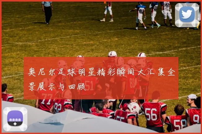 奥尼尔足球明星精彩瞬间大汇集全景展示与回顾