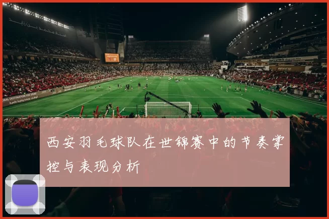 西安羽毛球队在世锦赛中的节奏掌控与表现分析