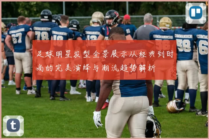 足球明星发型全景展示从经典到时尚的完美演绎与潮流趋势解析
