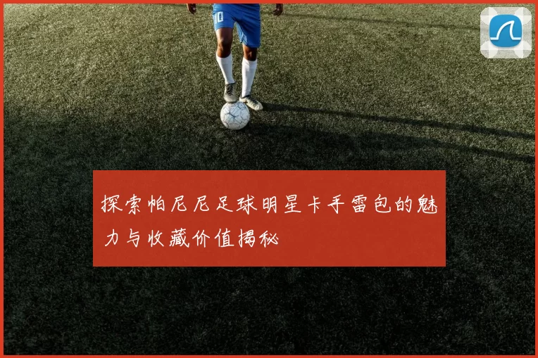探索帕尼尼足球明星卡手雷包的魅力与收藏价值揭秘