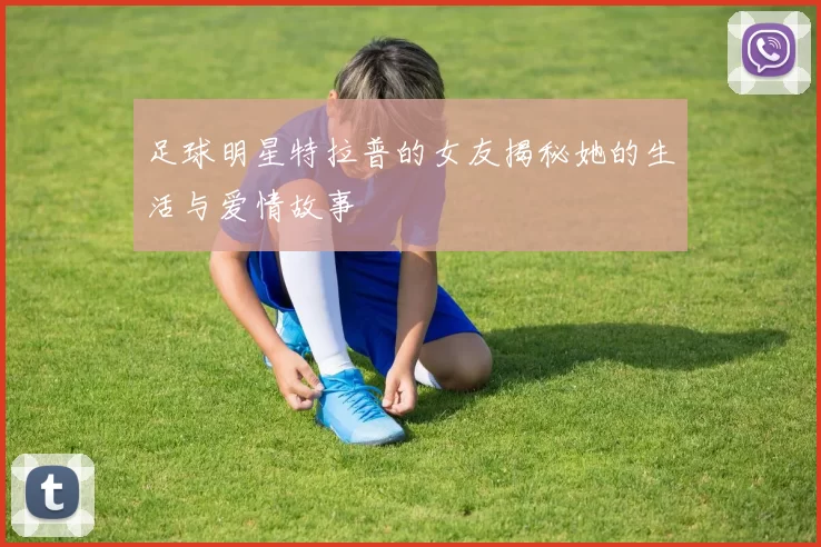 足球明星特拉普的女友揭秘她的生活与爱情故事