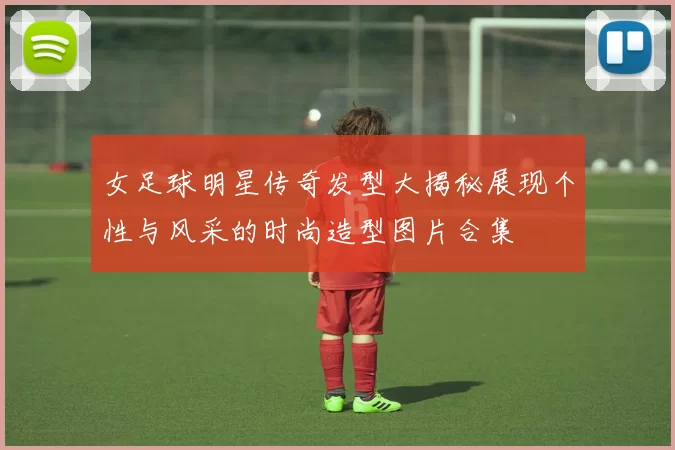 女足球明星传奇发型大揭秘展现个性与风采的时尚造型图片合集