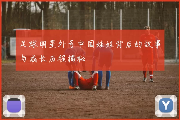足球明星外号中国娃娃背后的故事与成长历程揭秘
