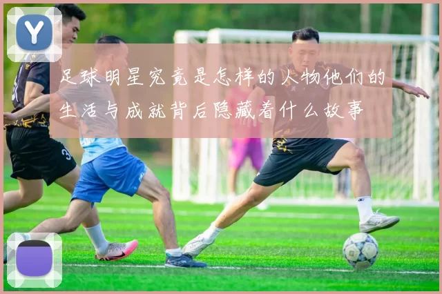 足球明星究竟是怎样的人物他们的生活与成就背后隐藏着什么故事