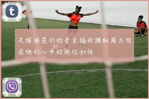 足球明星们的音乐偏好揭秘周杰伦在他们心中的地位如何
