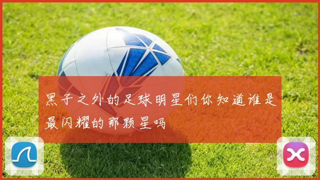 黑子之外的足球明星们你知道谁是最闪耀的那颗星吗