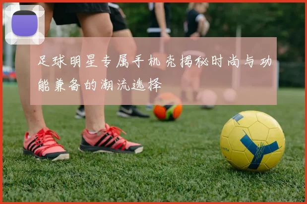 足球明星专属手机壳揭秘时尚与功能兼备的潮流选择