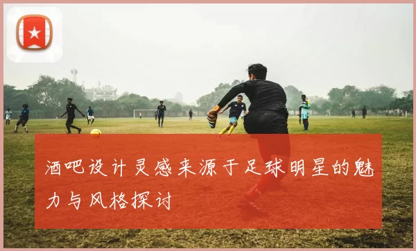 酒吧设计灵感来源于足球明星的魅力与风格探讨