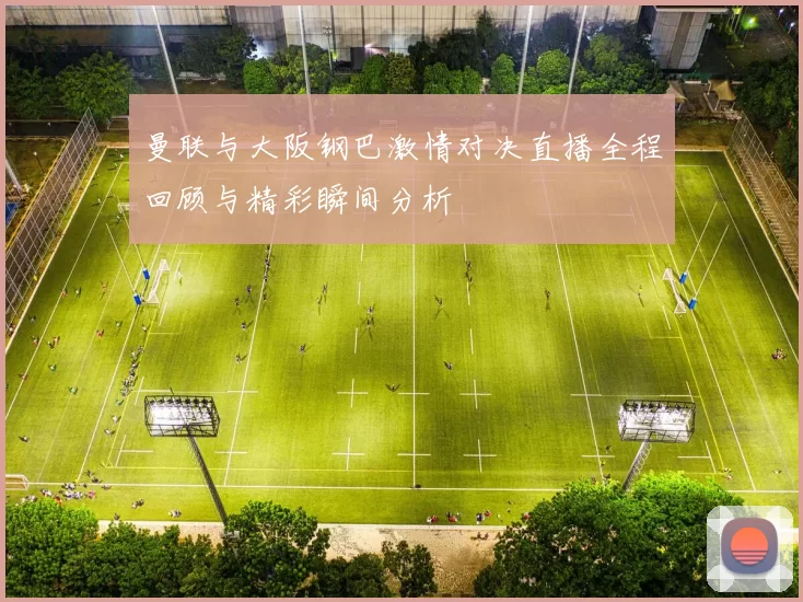 曼联与大阪钢巴激情对决直播全程回顾与精彩瞬间分析